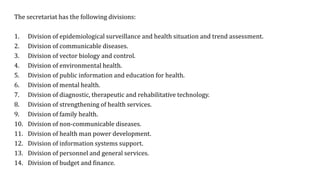 The secretariat has the following divisions:
1. Division of epidemiological surveillance and health situation and trend assessment.
2. Division of communicable diseases.
3. Division of vector biology and control.
4. Division of environmental health.
5. Division of public information and education for health.
6. Division of mental health.
7. Division of diagnostic, therapeutic and rehabilitative technology.
8. Division of strengthening of health services.
9. Division of family health.
10. Division of non-communicable diseases.
11. Division of health man power development.
12. Division of information systems support.
13. Division of personnel and general services.
14. Division of budget and finance.
 