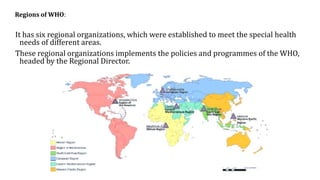 Regions of WHO:
It has six regional organizations, which were established to meet the special health
needs of different areas.
These regional organizations implements the policies and programmes of the WHO,
headed by the Regional Director.
 