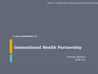 Prabesh Ghimire
MPH 341
International Health Partnership
A class presentation on:
Paper IV: Health System Management and International Hea
 
