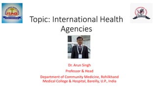 Topic: International Health
Agencies
Dr. Arun Singh
Professor & Head
Department of Community Medicine, Rohilkhand
Medical College & Hospital, Bareilly, U.P., India
 