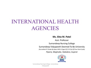 INTERNATIONAL HEALTH
AGENCIES
Ms. Ekta M. Patel
Asst. Professor
Sumandeep Nursing College
Sumandeep Vidyapeeth Deemed To Be University
(Accredited ‘A’ Grade By Naac With A Cgpa Of 3.53 Out Of Four Point Scale)
Piparia, Waghodia, Vadodara, Gujarat
Sumandeep Nursing College, Sumandeep
Vidyapeeth
 