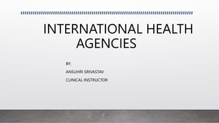 INTERNATIONAL HEALTH
AGENCIES
BY;
ANSUHRI SRIVASTAV
CLINICAL INSTRUCTOR
 