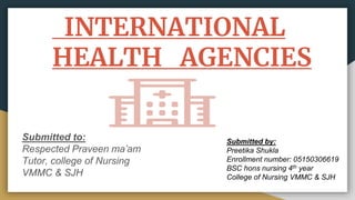 INTERNATIONAL
HEALTH AGENCIES
Submitted to:
Respected Praveen ma’am
Tutor, college of Nursing
VMMC & SJH
Submitted by:
Preetika Shukla
Enrollment number: 05150306619
BSC hons nursing 4th year
College of Nursing VMMC & SJH
 