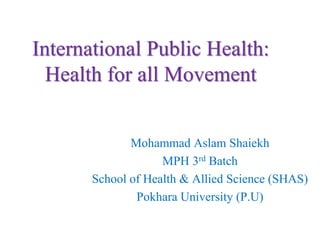 International Public Health:
Health for all Movement
Mohammad Aslam Shaiekh
MPH 3rd Batch
School of Health & Allied Science (SHAS)
Pokhara University (P.U)
 