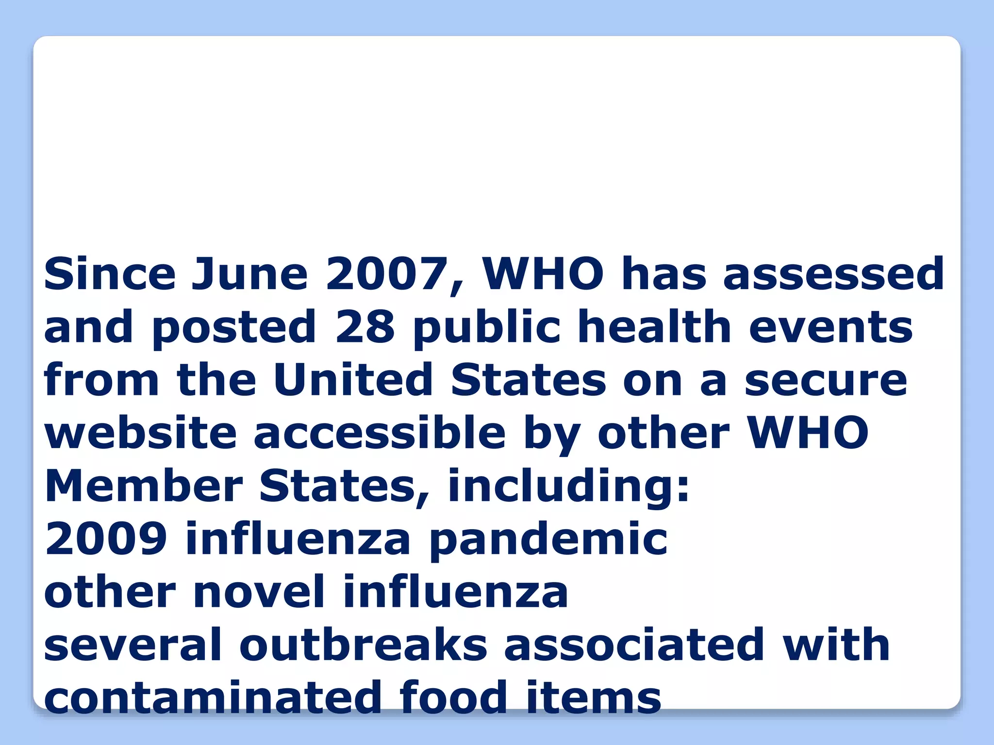 Since June 2007, WHO has assessed
and posted 28 public health events
from the United States on a secure
website accessible by other WHO
Member States, including:
2009 influenza pandemic
other novel influenza
several outbreaks associated with
contaminated food items
 