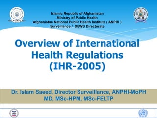 Islamic Republic of Afghanistan 
Ministry of Public Health 
Afghanistan National Public Health Institute ( ANPHI ) 
Surveillance / DEWS Directorate 
Overview of International 
Health Regulations 
(IHR-2005) 
Dr. Islam Saeed, Director Surveillance, ANPHI-MoPH 
MD, MSc-HPM, MSc-FELTP 
Afghanistan National Public Health Institute 
Disease Early Warning System 
 