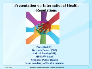 Seminar on International Health Regulations
7/32/2022
Presentation on International Health
Regulations
Presented By:
Govinda Poudel (505)
Aakriti Pandey(501)
MPH 5Th Batch
School of Public Health
Patan Academy of Health Sciences
1
 