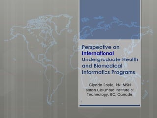 Perspective on
International
Undergraduate Health
and Biomedical
Informatics Programs
Glynda Doyle, RN, MSN
British Columbia Institute of
Technology, BC, Canada
1
 