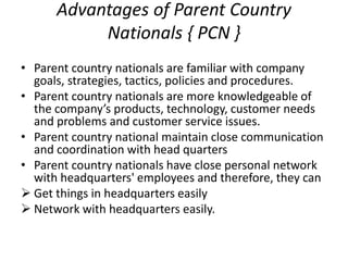Advantages of Parent Country
Nationals { PCN }
• Parent country nationals are familiar with company
goals, strategies, tactics, policies and procedures.
• Parent country nationals are more knowledgeable of
the company’s products, technology, customer needs
and problems and customer service issues.
• Parent country national maintain close communication
and coordination with head quarters
• Parent country nationals have close personal network
with headquarters' employees and therefore, they can
 Get things in headquarters easily
 Network with headquarters easily.
 
