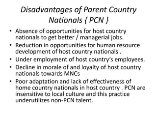Disadvantages of Parent Country
Nationals { PCN }
• Absence of opportunities for host country
nationals to get better / managerial jobs.
• Reduction in opportunities for human resource
development of host country nationals .
• Under employment of host country’s employees.
• Decline in morale of and loyalty of host country
nationals towards MNCs
• Poor adaptation and lack of effectiveness of
home country nationals in host country . PCN are
insensitive to local culture and this practice
underutilizes non-PCN talent.
 
