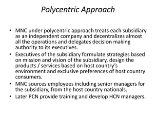 Polycentric Approach
• MNC under polycentric approach treats each subsidiary
as an independent company and decentralizes almost
all the operations and delegates decision making
authority to its executives.
• Executives of the subsidiary formulate strategies based
on mission and vision of the subsidiary, design the
products / services based on host country’s
environment and exclusive preferences of host country
consumers.
• MNC sources employees including senior managers for
the subsidiary, from the host country nationals.
• Later PCN provide training and develop HCN managers.
 
