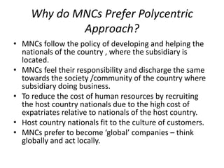 Why do MNCs Prefer Polycentric
Approach?
• MNCs follow the policy of developing and helping the
nationals of the country , where the subsidiary is
located.
• MNCs feel their responsibility and discharge the same
towards the society /community of the country where
subsidiary doing business.
• To reduce the cost of human resources by recruiting
the host country nationals due to the high cost of
expatriates relative to nationals of the host country.
• Host country nationals fit to the culture of customers.
• MNCs prefer to become ‘global’ companies – think
globally and act locally.
 