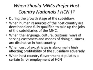 When Should MNCs Prefer Host
Country Nationals { HCN }?
• During the growth stage of the subsidiary.
• When human resources of the host country are
developed and fully qualified to take up the jobs
of the subsidiaries of the MNC.
• When the language, culture, customs, ways of
serving customers and modes of doing business
are distinctive in host country.
• When cost of expatriates is abnormally high
affecting profitability of the subsidiary adversely.
• When host country Government stipulates a
certain % for employment of HCN
 