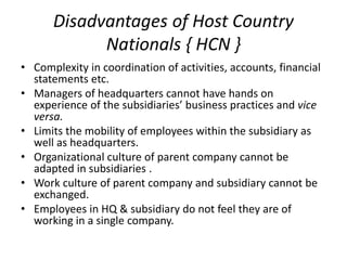 Disadvantages of Host Country
Nationals { HCN }
• Complexity in coordination of activities, accounts, financial
statements etc.
• Managers of headquarters cannot have hands on
experience of the subsidiaries’ business practices and vice
versa.
• Limits the mobility of employees within the subsidiary as
well as headquarters.
• Organizational culture of parent company cannot be
adapted in subsidiaries .
• Work culture of parent company and subsidiary cannot be
exchanged.
• Employees in HQ & subsidiary do not feel they are of
working in a single company.
 