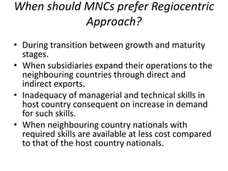 When should MNCs prefer Regiocentric
Approach?
• During transition between growth and maturity
stages.
• When subsidiaries expand their operations to the
neighbouring countries through direct and
indirect exports.
• Inadequacy of managerial and technical skills in
host country consequent on increase in demand
for such skills.
• When neighbouring country nationals with
required skills are available at less cost compared
to that of the host country nationals.
 