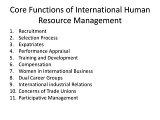 Core Functions of International Human
Resource Management
1. Recruitment
2. Selection Process
3. Expatriates
4. Performance Appraisal
5. Training and Development
6. Compensation
7. Women in International Business
8. Dual Career Groups
9. International industrial Relations
10. Concerns of Trade Unions
11. Participative Management
 