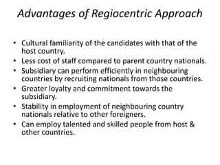 Advantages of Regiocentric Approach
• Cultural familiarity of the candidates with that of the
host country.
• Less cost of staff compared to parent country nationals.
• Subsidiary can perform efficiently in neighbouring
countries by recruiting nationals from those countries.
• Greater loyalty and commitment towards the
subsidiary.
• Stability in employment of neighbouring country
nationals relative to other foreigners.
• Can employ talented and skilled people from host &
other countries.
 