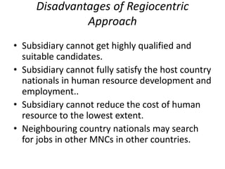 Disadvantages of Regiocentric
Approach
• Subsidiary cannot get highly qualified and
suitable candidates.
• Subsidiary cannot fully satisfy the host country
nationals in human resource development and
employment..
• Subsidiary cannot reduce the cost of human
resource to the lowest extent.
• Neighbouring country nationals may search
for jobs in other MNCs in other countries.
 