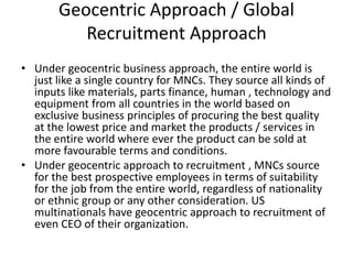 Geocentric Approach / Global
Recruitment Approach
• Under geocentric business approach, the entire world is
just like a single country for MNCs. They source all kinds of
inputs like materials, parts finance, human , technology and
equipment from all countries in the world based on
exclusive business principles of procuring the best quality
at the lowest price and market the products / services in
the entire world where ever the product can be sold at
more favourable terms and conditions.
• Under geocentric approach to recruitment , MNCs source
for the best prospective employees in terms of suitability
for the job from the entire world, regardless of nationality
or ethnic group or any other consideration. US
multinationals have geocentric approach to recruitment of
even CEO of their organization.
 