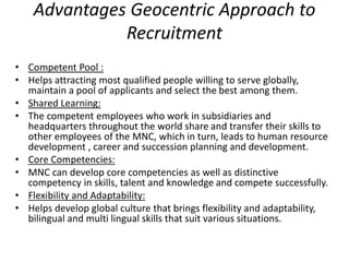 Advantages Geocentric Approach to
Recruitment
• Competent Pool :
• Helps attracting most qualified people willing to serve globally,
maintain a pool of applicants and select the best among them.
• Shared Learning:
• The competent employees who work in subsidiaries and
headquarters throughout the world share and transfer their skills to
other employees of the MNC, which in turn, leads to human resource
development , career and succession planning and development.
• Core Competencies:
• MNC can develop core competencies as well as distinctive
competency in skills, talent and knowledge and compete successfully.
• Flexibility and Adaptability:
• Helps develop global culture that brings flexibility and adaptability,
bilingual and multi lingual skills that suit various situations.
 