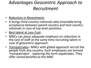 Advantages Geocentric Approach to
Recruitment
• Reduction in Resentment:
• It brings third country nationals who invariable bring
acceptance between parent country and host country
nationals in case of top level positions.
• Best talent at Less Cost:
• MNCs can place adequate emphasis on reduction in
the cost of staff at the same time recruiting talent in
case of geocentric approach.
• Transpatriates– MNCs with global approach recruit the
people from any country. Such employees are termed
‘transpatriates’ , replacing the term expatriates. They
offer varied benefits to the MNC
 