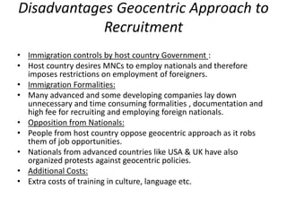 Disadvantages Geocentric Approach to
Recruitment
• Immigration controls by host country Government :
• Host country desires MNCs to employ nationals and therefore
imposes restrictions on employment of foreigners.
• Immigration Formalities:
• Many advanced and some developing companies lay down
unnecessary and time consuming formalities , documentation and
high fee for recruiting and employing foreign nationals.
• Opposition from Nationals:
• People from host country oppose geocentric approach as it robs
them of job opportunities.
• Nationals from advanced countries like USA & UK have also
organized protests against geocentric policies.
• Additional Costs:
• Extra costs of training in culture, language etc.
 