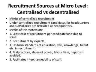 Recruitment Sources at Micro Level:
Centralised vs decentralised
• Merits of centralized recruitment
• Under centralized recruitment candidates for headquarters
and subsidiaries are recruited at headquarters.
• Merits of this system are –
• 1. Least cost of recruitment per candidate/unit due to
scale.
• 2. Recruitment by experts.
• 3. Uniform standards of education, skill, knowledge, talent
etc. in recruitment.
• 4. Malpractices, abuse of power, favouritism, nepotism
avoided.
• 5. Facilitates interchangeability of staff.
 