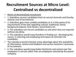 Recruitment Sources at Micro Level:
Centralised vs decentralised
• Merits of decentralized recruitment
• 1. Subsidiary sources candidates from its normal channels and thereby
reduces cost of recruitment.
• 2. Subsidiary gets most suitable candidates as it is fully aware of its
requirements of the jobs regarding cultural, traditional, family
background aspects, local factors, social factors etc.
• 3. The subsidiary can recruit candidates as and when they are required
without any delay.
• 4. The subsidiary would enjoy freedom in finding out , developing the
source, in selecting and employing techniques to stimulate the
candidates.
• The subsidiary would relatively enjoy advantage about the availability
of information, control and feedback and various functions / processes
of recruitment.
• 6. The subsidiary would enjoy better familiarity and control over the
employees it recruits rather than on employees selected by the parent
company.
 