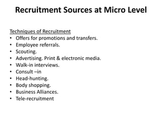 Recruitment Sources at Micro Level
Techniques of Recruitment
• Offers for promotions and transfers.
• Employee referrals.
• Scouting.
• Advertising. Print & electronic media.
• Walk-in interviews.
• Consult –in
• Head-hunting.
• Body shopping.
• Business Alliances.
• Tele-recruitment
 