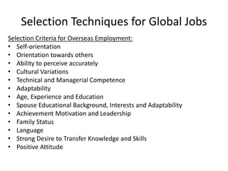 Selection Techniques for Global Jobs
Selection Criteria for Overseas Employment:
• Self-orientation
• Orientation towards others
• Ability to perceive accurately
• Cultural Variations
• Technical and Managerial Competence
• Adaptability
• Age, Experience and Education
• Spouse Educational Background, Interests and Adaptability
• Achievement Motivation and Leadership
• Family Status
• Language
• Strong Desire to Transfer Knowledge and Skills
• Positive Attitude
 