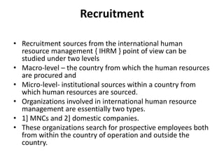 Recruitment
• Recruitment sources from the international human
resource management { IHRM } point of view can be
studied under two levels
• Macro-level – the country from which the human resources
are procured and
• Micro-level- institutional sources within a country from
which human resources are sourced.
• Organizations involved in international human resource
management are essentially two types.
• 1] MNCs and 2] domestic companies.
• These organizations search for prospective employees both
from within the country of operation and outside the
country.
 