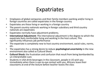 Expatriates
• Employees of global companies and their family members working and/or living in
foreign countries are called expatriates in the foreign country
• Expatriates are those living or working in a foreign country
• The parent country nationals working in foreign subsidiary and third country
nationals are expatriates
• Expatriates normally have adjustment problems.
• International Adjustment: The international adjustment is the degree to which the
expatriate feels comfortable living and working in the host culture; This
significantly influences job performance
• The expatriate is completely new to host country environment, social rules, norms,
etc.
• The expatriates has a strong desire to reduce psychological uncertainty in the new
environment also called as Cultural Shock.
• Cultural Shock: the frustration and confusion that result from being bombarded by
un-interpretable cues
• Students in USA drink beverages in the classroom, people in US wish you
immediately when there is eye-to-eye contact with you, Africans leave their
classrooms at end of the lecture before teacher leaves the class
 
