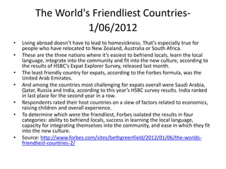 The World's Friendliest Countries-
1/06/2012
• Living abroad doesn’t have to lead to homesickness. That’s especially true for
people who have relocated to New Zealand, Australia or South Africa.
• These are the three nations where it’s easiest to befriend locals, learn the local
language, integrate into the community and fit into the new culture, according to
the results of HSBC’s Expat Explorer Survey, released last month.
• The least friendly country for expats, according to the Forbes formula, was the
United Arab Emirates.
• And among the countries most challenging for expats overall were Saudi Arabia,
Qatar, Russia and India, according to this year’s HSBC survey results. India ranked
in last place for the second year in a row.
• Respondents rated their host countries on a slew of factors related to economics,
raising children and overall experience.
• To determine which were the friendliest, Forbes isolated the results in four
categories: ability to befriend locals, success in learning the local language,
capacity for integrating themselves into the community, and ease in which they fit
into the new culture.
• Source: http://www.forbes.com/sites/bethgreenfield/2012/01/06/the-worlds-
friendliest-countries-2/
 