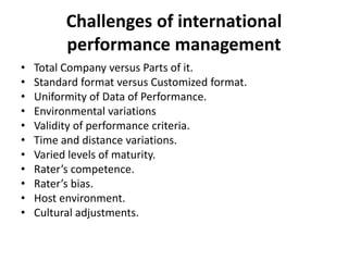 Challenges of international
performance management
• Total Company versus Parts of it.
• Standard format versus Customized format.
• Uniformity of Data of Performance.
• Environmental variations
• Validity of performance criteria.
• Time and distance variations.
• Varied levels of maturity.
• Rater’s competence.
• Rater’s bias.
• Host environment.
• Cultural adjustments.
 