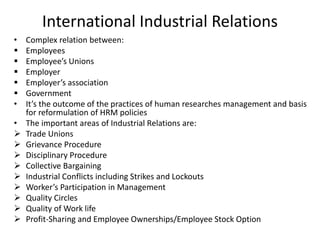International Industrial Relations
• Complex relation between:
 Employees
 Employee’s Unions
 Employer
 Employer’s association
 Government
• It’s the outcome of the practices of human researches management and basis
for reformulation of HRM policies
• The important areas of Industrial Relations are:
 Trade Unions
 Grievance Procedure
 Disciplinary Procedure
 Collective Bargaining
 Industrial Conflicts including Strikes and Lockouts
 Worker’s Participation in Management
 Quality Circles
 Quality of Work life
 Profit-Sharing and Employee Ownerships/Employee Stock Option
 