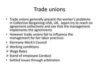 Trade unions
• Trade unions generally present the worker’s problems
in Collective Bargaining-USA, UK, Japan-try to reach on
agreement collectively and see that the management
implements the agreements
• However trade unions fail to influence the
management for fair labor practices
• Germany-Work’s Council
 Working conditions
 Wage Rates
 Stand of employee Conduct
• Settled issues through arbitration
 