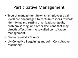 Participative Management
• Type of management in which employees at all
levels are encouraged to contribute ideas towards
identifying and setting organizational-goals,
problem solving, and other decisions that may
directly affect them. Also called consultative
management.
• Germany-Works Council
• UK-Collective Bargaining and Joint Consultative
Machinery
 