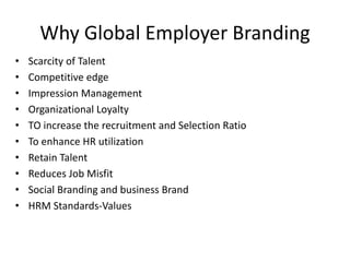 Why Global Employer Branding
• Scarcity of Talent
• Competitive edge
• Impression Management
• Organizational Loyalty
• TO increase the recruitment and Selection Ratio
• To enhance HR utilization
• Retain Talent
• Reduces Job Misfit
• Social Branding and business Brand
• HRM Standards-Values
 