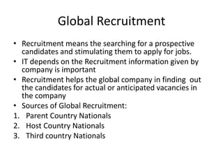 Global Recruitment
• Recruitment means the searching for a prospective
candidates and stimulating them to apply for jobs.
• IT depends on the Recruitment information given by
company is important
• Recruitment helps the global company in finding out
the candidates for actual or anticipated vacancies in
the company
• Sources of Global Recruitment:
1. Parent Country Nationals
2. Host Country Nationals
3. Third country Nationals
 