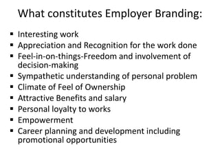 What constitutes Employer Branding:
 Interesting work
 Appreciation and Recognition for the work done
 Feel-in-on-things-Freedom and involvement of
decision-making
 Sympathetic understanding of personal problem
 Climate of Feel of Ownership
 Attractive Benefits and salary
 Personal loyalty to works
 Empowerment
 Career planning and development including
promotional opportunities
 