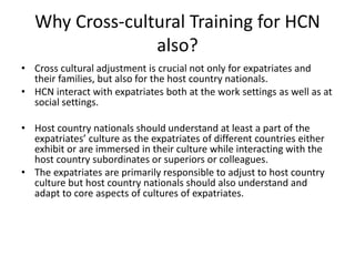 Why Cross-cultural Training for HCN
also?
• Cross cultural adjustment is crucial not only for expatriates and
their families, but also for the host country nationals.
• HCN interact with expatriates both at the work settings as well as at
social settings.
• Host country nationals should understand at least a part of the
expatriates’ culture as the expatriates of different countries either
exhibit or are immersed in their culture while interacting with the
host country subordinates or superiors or colleagues.
• The expatriates are primarily responsible to adjust to host country
culture but host country nationals should also understand and
adapt to core aspects of cultures of expatriates.
 
