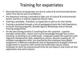 Training for expatriates
• Normally failures of expatriates are due to cultural & environmental factors
rather than due to lack of confidence.
• Pre-departure training is provided to take care of cultural & environmental
factors and thus it reduces expatriate failure rates.
• Training is provided , therefore, to expatriate as well as his /her family.
• Training is provided through a mix of pedagogical tools like Field Experience,
In house Training programs, Outside Agency Workshops and on the job
Training Assignments.
• On the job training involves i] coaching from the superiors : superior
provides critical skills , tactics and crucial knowledge through face to face
coaching. ii] working as an understudy : employee studies the superiors with
regard to interpersonal skills, adapting to culture, decision making etc. iii]
multiple management skills: are acquired by the employee from global
assignment in different subsidiaries and iv] development of global mind-set;
assignments in countries with varied and conflicting cultures allows
employee to slash the preconceived mind set and acquire new mind-set that
appreciates new work cultures.
 
