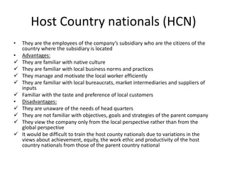 Host Country nationals (HCN)
• They are the employees of the company’s subsidiary who are the citizens of the
country where the subsidiary is located
• Advantages:
 They are familiar with native culture
 They are familiar with local business norms and practices
 They manage and motivate the local worker efficiently
 They are familiar with local bureaucrats, market intermediaries and suppliers of
inputs
 Familiar with the taste and preference of local customers
• Disadvantages:
 They are unaware of the needs of head quarters
 They are not familiar with objectives, goals and strategies of the parent company
 They view the company only from the local perspective rather than from the
global perspective
 It would be difficult to train the host county nationals due to variations in the
views about achievement, equity, the work ethic and productivity of the host
country nationals from those of the parent country national
 