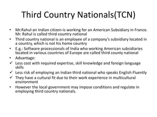 Third Country Nationals(TCN)
• Mr.Rahul-an Indian citizen-is working for an American Subsidiary in France.
Mr. Rahul is called third country national
• Third country national is an employee of a company’s subsidiary located in
a country, which is not his home country
• E.g.: Software processionals of India who working American subsidiaries
located in various countries of Europe are called third county national
• Advantage:
 Less cost with required expertise, skill knowledge and foreign language
skills
 Less risk of employing an Indian third national who speaks English Fluently
 They have a cultural fit due to their work experience in multicultural
environment
• However the local government may impose conditions and regulate in
employing third country nationals.
 