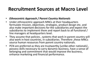 Recruitment Sources at Macro Level
• Ethnocentric Approach / Parent Country Nationals
• Under ethnocentric approach MNCs at their headquarters
formulate mission, objectives, strategies, product design etc. and
also make important decisions for the subsidiaries and expect the
subsidiaries to implement them and report back to all functional /
line managers at headquarters level.
• They assume that policies , systems that work in parent country will
also work in host countries, in subsidiaries. Therefore ,these MNCs
source human resources from parent country nationals.
• PCN are preferred as they are trustworthy [unlike other nationals] ,
possess skills necessary to carry dynamic business, have a sense of
belonging and commitment that would improve the business,
enhance marketing and financial performance.
 