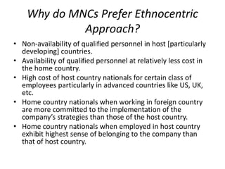Why do MNCs Prefer Ethnocentric
Approach?
• Non-availability of qualified personnel in host [particularly
developing] countries.
• Availability of qualified personnel at relatively less cost in
the home country.
• High cost of host country nationals for certain class of
employees particularly in advanced countries like US, UK,
etc.
• Home country nationals when working in foreign country
are more committed to the implementation of the
company’s strategies than those of the host country.
• Home country nationals when employed in host country
exhibit highest sense of belonging to the company than
that of host country.
 