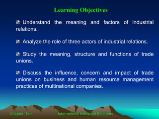Learning Objectives
     Understand the meaning and factors of industrial
  relations.

      Analyze the role of three actors of industrial relations.

     Study the meaning, structure and functions of trade
  unions.

     Discuss the influence, concern and impact of trade
  unions on business and human resource management
  practices of multinational companies.




Chapter Ten          International Industrial Relations           1
 