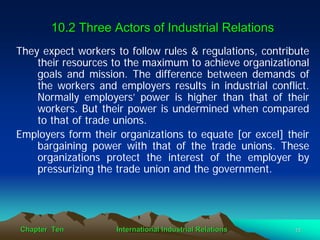 10.2 Three Actors of Industrial Relations
They expect workers to follow rules & regulations, contribute
    their resources to the maximum to achieve organizational
    goals and mission. The difference between demands of
    the workers and employers results in industrial conflict.
    Normally employers’ power is higher than that of their
    workers. But their power is undermined when compared
    to that of trade unions.
Employers form their organizations to equate [or excel] their
    bargaining power with that of the trade unions. These
    organizations protect the interest of the employer by
    pressurizing the trade union and the government.




Chapter Ten         International Industrial Relations    11
 