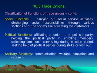 10.3 Trade Unions.
Classification of Functions of trade unions – contd.
Social functions:      carrying out social service activities,
    discharging social responsibilities through various
    sections of of the society like educating the customers.

Political functions: affiliating a union to a political party,
     helping the political party in enrolling members,
     collecting donations, canvassing during election period,
     seeking help of political parties during strike or lock out.

Ancillary functions: communication, welfare, education and
     research.


Chapter Ten           International Industrial Relations     19
 