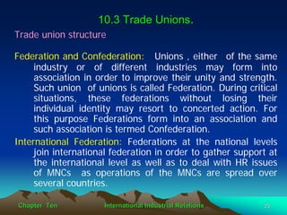 10.3 Trade Unions.
Trade union structure

Federation and Confederation: Unions , either of the same
     industry or of different industries may form into
     association in order to improve their unity and strength.
     Such union of unions is called Federation. During critical
     situations, these federations without losing their
     individual identity may resort to concerted action. For
     this purpose Federations form into an association and
     such association is termed Confederation.
International Federation: Federations at the national levels
     join international federation in order to gather support at
     the international level as well as to deal with HR issues
     of MNCs as operations of the MNCs are spread over
     several countries.

Chapter Ten          International Industrial Relations     23
 